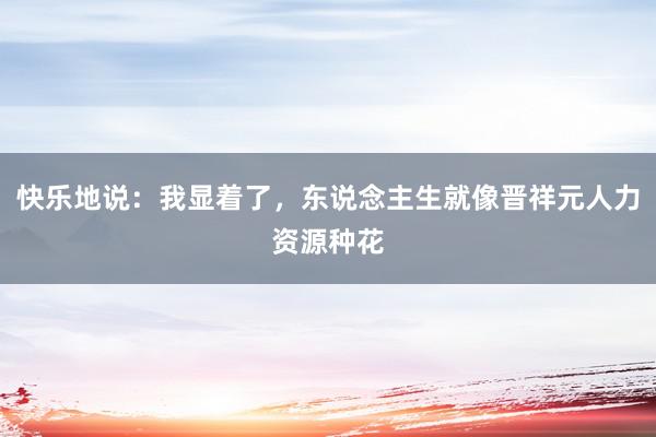 快乐地说：我显着了，东说念主生就像晋祥元人力资源种花