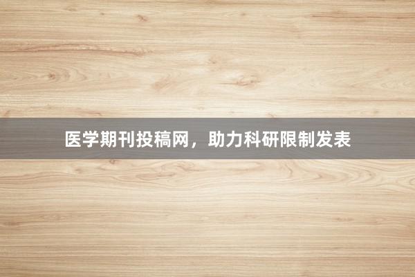 医学期刊投稿网，助力科研限制发表